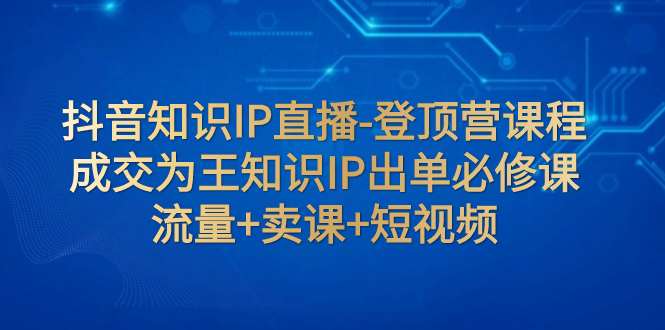 抖音知识IP直播-登顶营课程：成交为王知识IP出单必修课 流量+卖课+短视频-起飞项目网