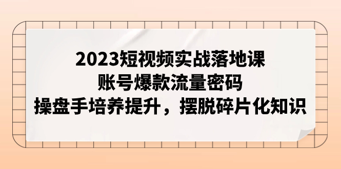 2023短视频实战落地课，账号爆款流量密码，操盘手培养提升，摆脱碎片化知识-起飞项目网