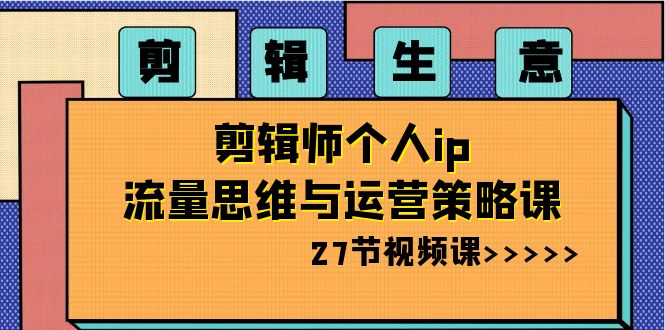 剪辑 生意-剪辑师个人ip流量思维与运营策略课（27节视频课）-起飞项目网