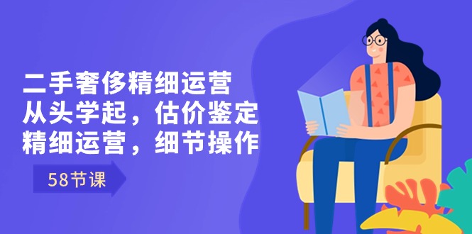 二手奢侈精细运营从头学起，估价鉴定，精细运营，细节操作（58节）-起飞项目网