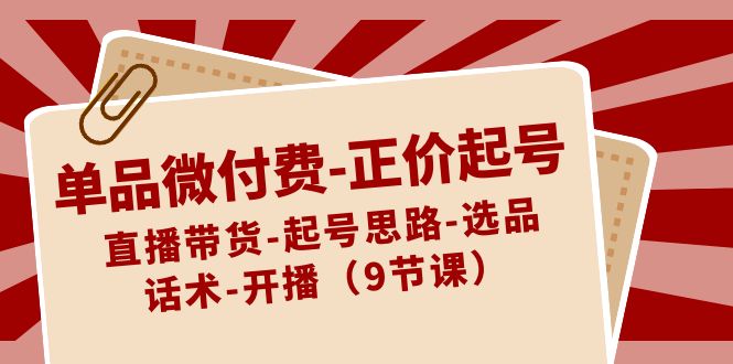 单品微付费-正价起号：直播带货-起号思路-选品-话术-开播（9节课）-起飞项目网