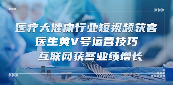 医疗 大健康行业短视频获客：医生黄V号运营技巧 互联网获客业绩增长-15节-起飞项目网