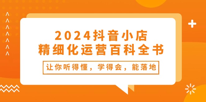 2024抖音小店-精细化运营百科全书：让你听得懂，学得会，能落地（34节课）-起飞项目网