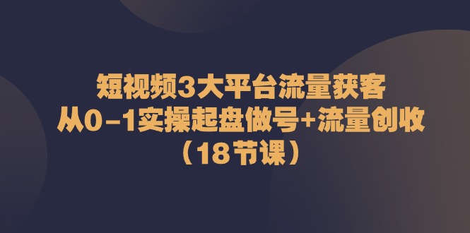 短视频3大平台·流量 获客：从0-1实操起盘做号+流量 创收（18节课）-起飞项目网