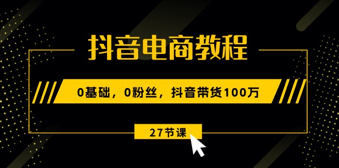 抖音电商教程：0基础，0粉丝，抖音带货100万（27节视频课）-起飞项目网