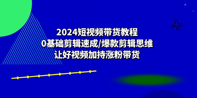 2024短视频带货教程：0基础剪辑速成/爆款剪辑思维/让好视频加持涨粉带货-起飞项目网