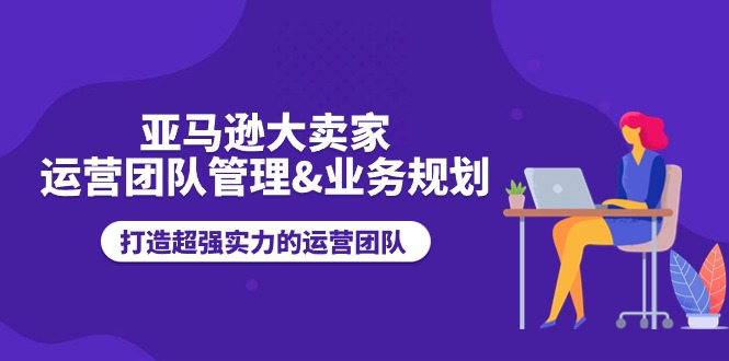 亚马逊大卖家-运营团队管理&业务规划，打造超强实力的运营团队-起飞项目网