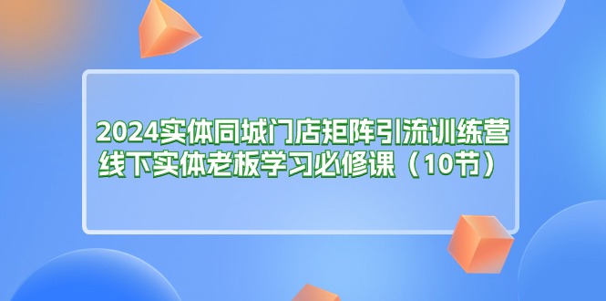 2024实体同城门店矩阵引流训练营，线下实体老板学习必修课（10节）-起飞项目网