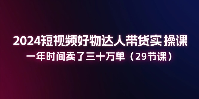 2024短视频好物达人带货实操课：一年时间卖了三十万单（29节课）-起飞项目网