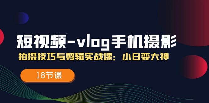 短视频-vlog手机摄影：拍摄技巧与剪辑实战课：小白变大神（18节课）-起飞项目网