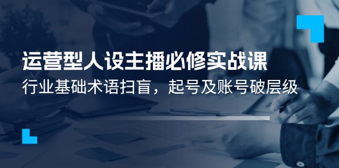 运营型·人设主播必修实战课：行业基础术语扫盲，起号及账号破层级-起飞项目网