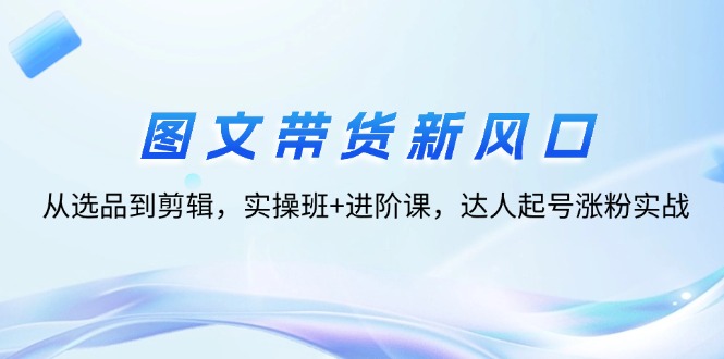 图文带货新风口：从选品到剪辑，实操班+进阶课，达人起号涨粉实战-起飞项目网