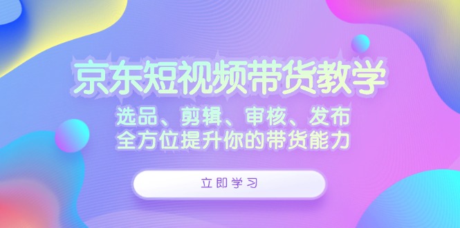 京东短视频带货教学：选品、剪辑、审核、发布，全方位提升你的带货能力-起飞项目网